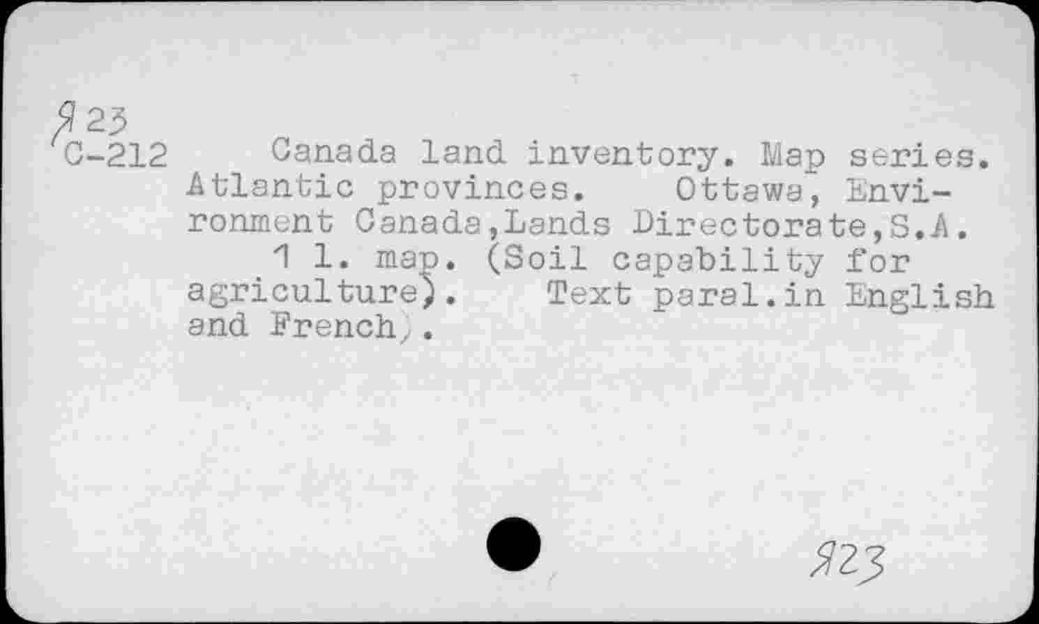 ﻿$23
C-212 Canada land inventory. Map series. Atlantic provinces. Ottawa, Environment Canada,Lands Directorate^.A.
1 1. map. (Soil capability Dor agriculture). Text parai.in English and French^.